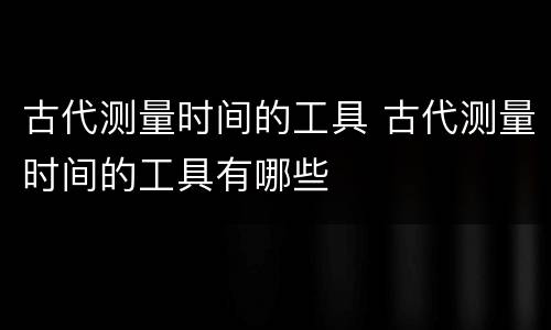 古代测量时间的工具 古代测量时间的工具有哪些