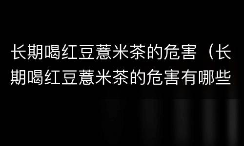 长期喝红豆薏米茶的危害（长期喝红豆薏米茶的危害有哪些）