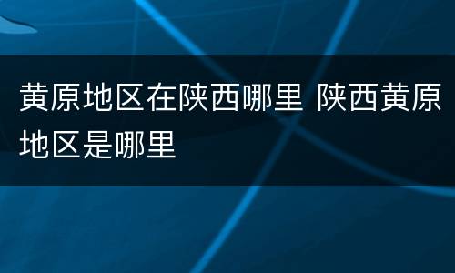 黄原地区在陕西哪里 陕西黄原地区是哪里