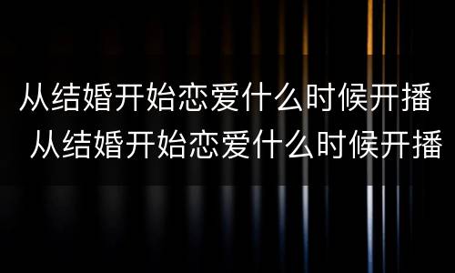 从结婚开始恋爱什么时候开播 从结婚开始恋爱什么时候开播的