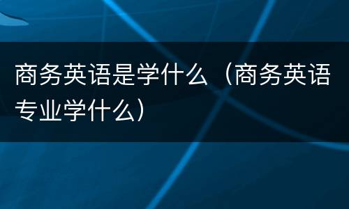 商务英语是学什么（商务英语专业学什么）