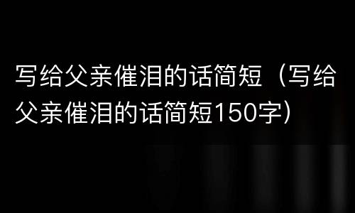写给父亲催泪的话简短（写给父亲催泪的话简短150字）