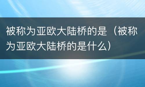 被称为亚欧大陆桥的是（被称为亚欧大陆桥的是什么）