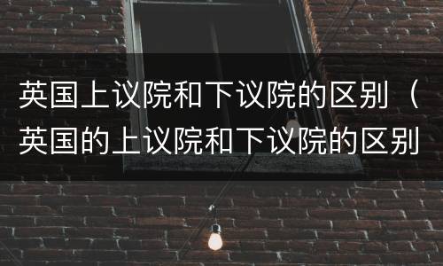 英国上议院和下议院的区别（英国的上议院和下议院的区别）