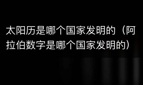 太阳历是哪个国家发明的（阿拉伯数字是哪个国家发明的）