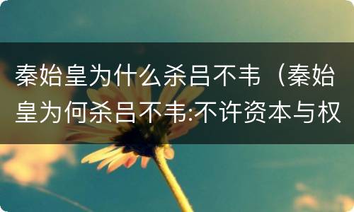 秦始皇为什么杀吕不韦（秦始皇为何杀吕不韦:不许资本与权力结合）
