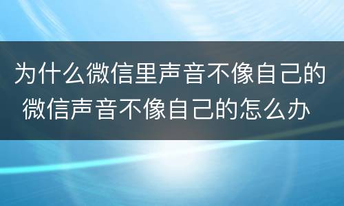 为什么微信里声音不像自己的 微信声音不像自己的怎么办