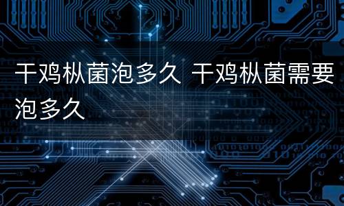 干鸡枞菌泡多久 干鸡枞菌需要泡多久