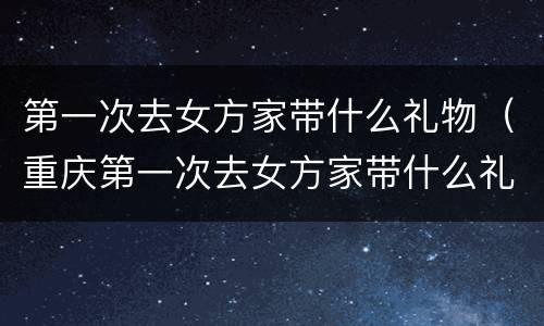 第一次去女方家带什么礼物（重庆第一次去女方家带什么礼物）