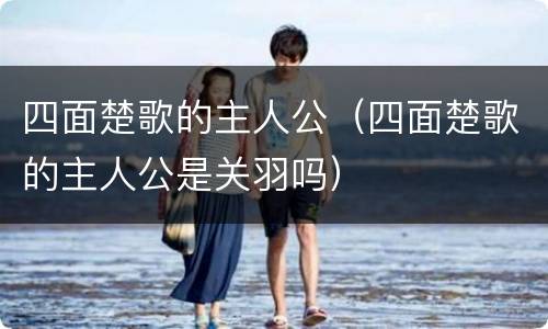 四面楚歌的主人公（四面楚歌的主人公是关羽吗）