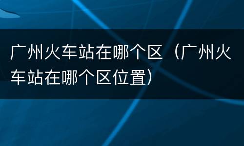 广州火车站在哪个区（广州火车站在哪个区位置）