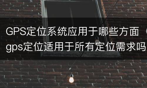 GPS定位系统应用于哪些方面（gps定位适用于所有定位需求吗）