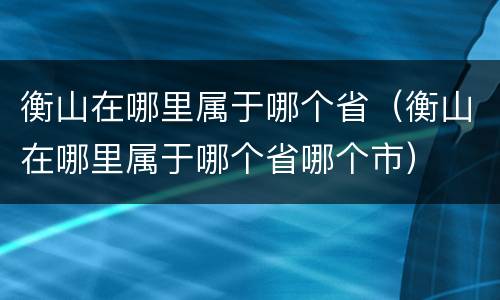 衡山在哪里属于哪个省（衡山在哪里属于哪个省哪个市）