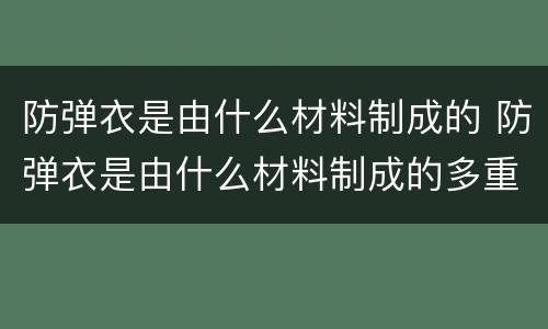 防弹衣是由什么材料制成的 防弹衣是由什么材料制成的多重