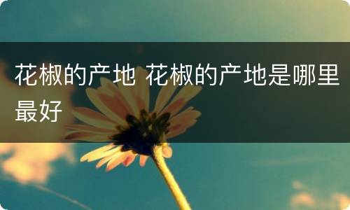 花椒的产地 花椒的产地是哪里最好