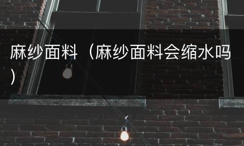 麻纱面料（麻纱面料会缩水吗）