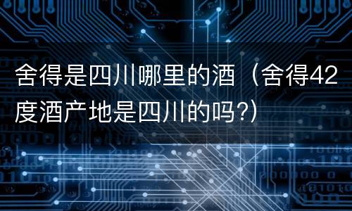 舍得是四川哪里的酒（舍得42度酒产地是四川的吗?）
