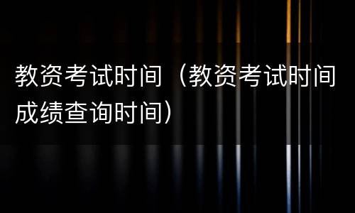 教资考试时间（教资考试时间成绩查询时间）