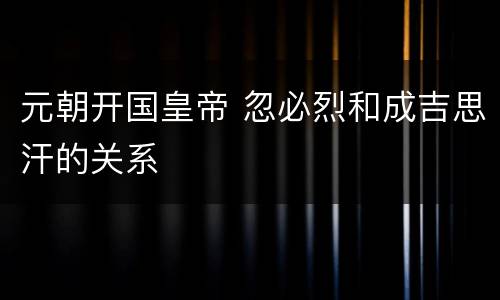 元朝开国皇帝 忽必烈和成吉思汗的关系