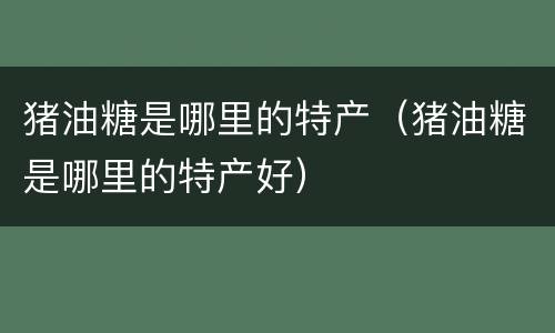 猪油糖是哪里的特产（猪油糖是哪里的特产好）