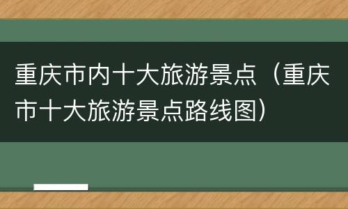 重庆市内十大旅游景点（重庆市十大旅游景点路线图）