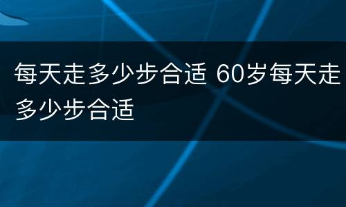 每天走多少步合适 60岁每天走多少步合适