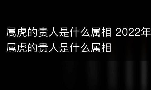 属虎的贵人是什么属相 2022年属虎的贵人是什么属相