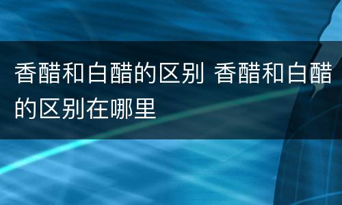 香醋和白醋的区别 香醋和白醋的区别在哪里