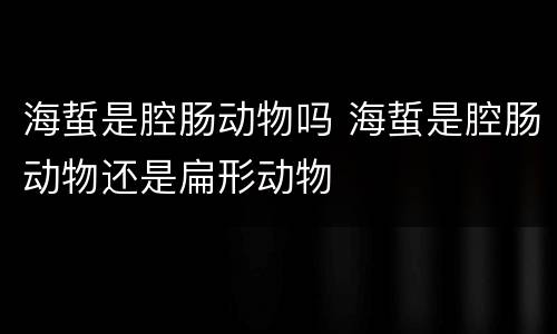 海蜇是腔肠动物吗 海蜇是腔肠动物还是扁形动物