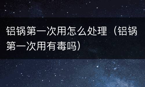 铝锅第一次用怎么处理（铝锅第一次用有毒吗）