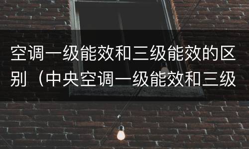 空调一级能效和三级能效的区别（中央空调一级能效和三级能效的区别）