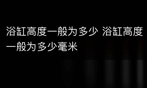 浴缸高度一般为多少 浴缸高度一般为多少毫米
