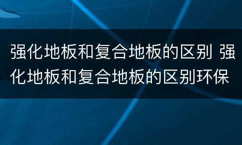 强化地板和复合地板的区别 强化地板和复合地板的区别环保方面
