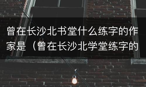 曾在长沙北书堂什么练字的作家是（曾在长沙北学堂练字的唐代书法家是）