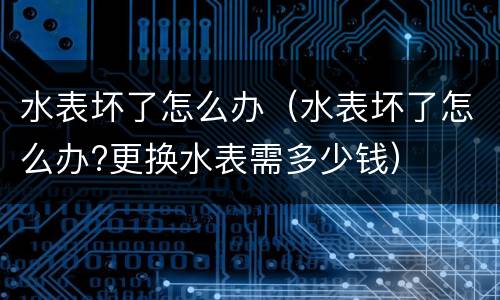 水表坏了怎么办（水表坏了怎么办?更换水表需多少钱）