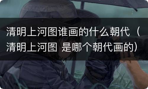 清明上河图谁画的什么朝代（清明上河图 是哪个朝代画的）