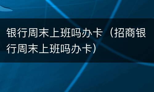 银行周末上班吗办卡（招商银行周末上班吗办卡）