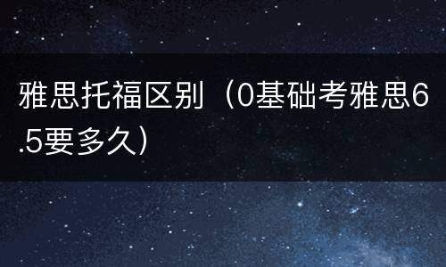 雅思托福区别（0基础考雅思6.5要多久）