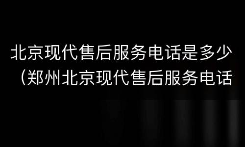 北京现代售后服务电话是多少（郑州北京现代售后服务电话是多少）
