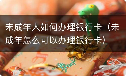 未成年人如何办理银行卡（未成年怎么可以办理银行卡）