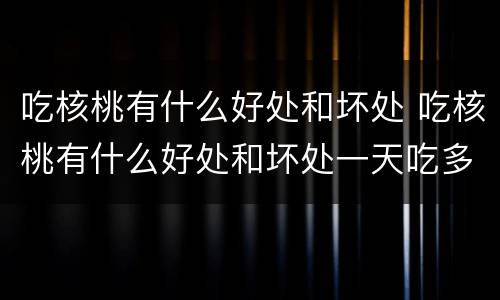 吃核桃有什么好处和坏处 吃核桃有什么好处和坏处一天吃多少合适
