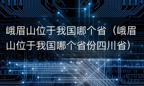 峨眉山位于我国哪个省（峨眉山位于我国哪个省份四川省）