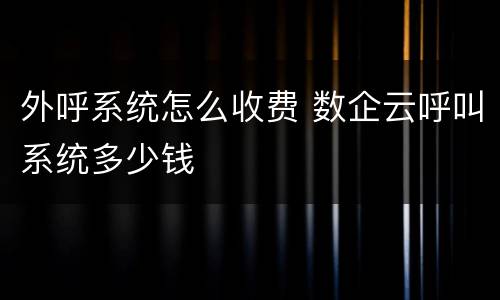外呼系统怎么收费 数企云呼叫系统多少钱