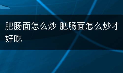 肥肠面怎么炒 肥肠面怎么炒才好吃