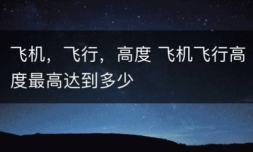 飞机，飞行，高度 飞机飞行高度最高达到多少