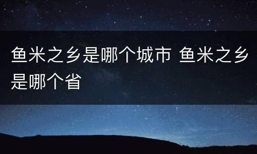 鱼米之乡是哪个城市 鱼米之乡是哪个省