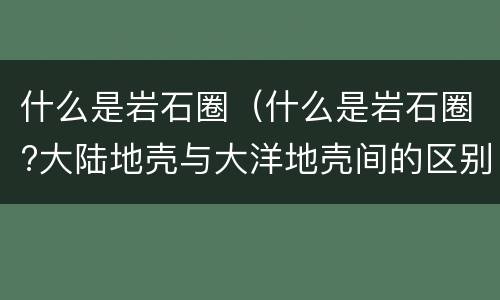 什么是岩石圈（什么是岩石圈?大陆地壳与大洋地壳间的区别?）