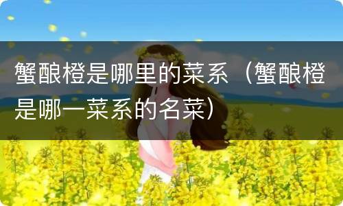 蟹酿橙是哪里的菜系（蟹酿橙是哪一菜系的名菜）