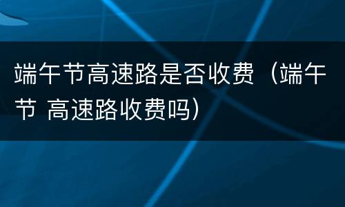 端午节高速路是否收费（端午节 高速路收费吗）