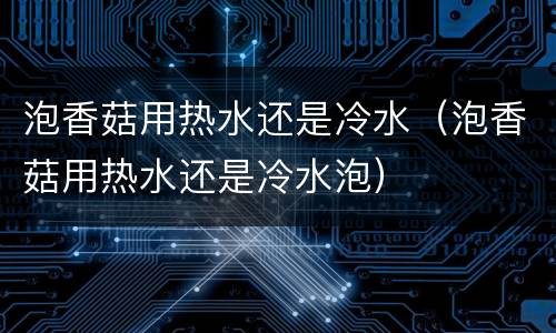 泡香菇用热水还是冷水（泡香菇用热水还是冷水泡）